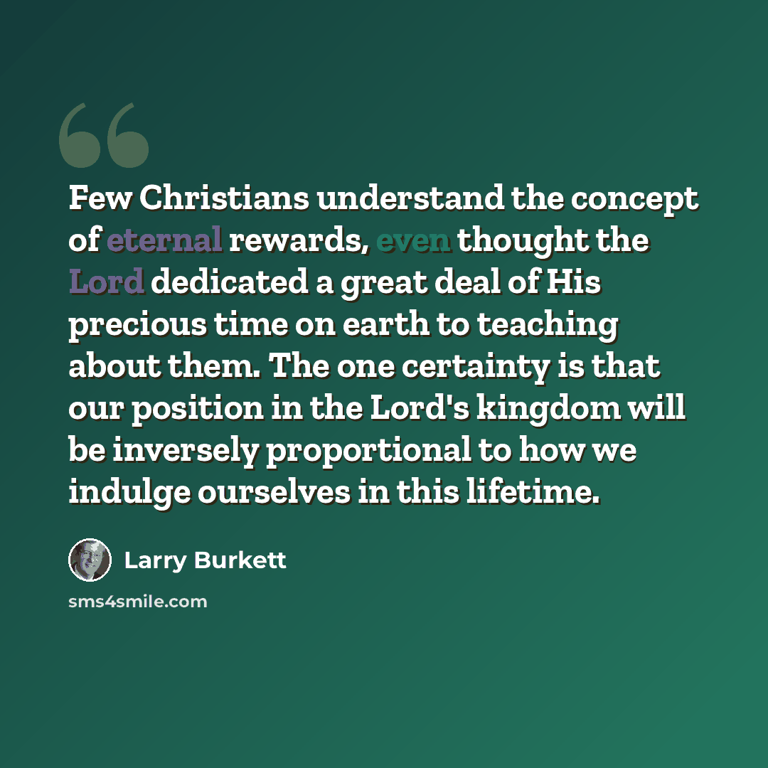 “Few Christians understand the concept of eternal rewards, even thought the Lord dedicated a great deal of His precious time on earth to teaching about them. The one certainty is that our position in the Lord's kingdom will be inversely proportional to how we indulge ourselves in this lifetime.” quote by Larry Burkett