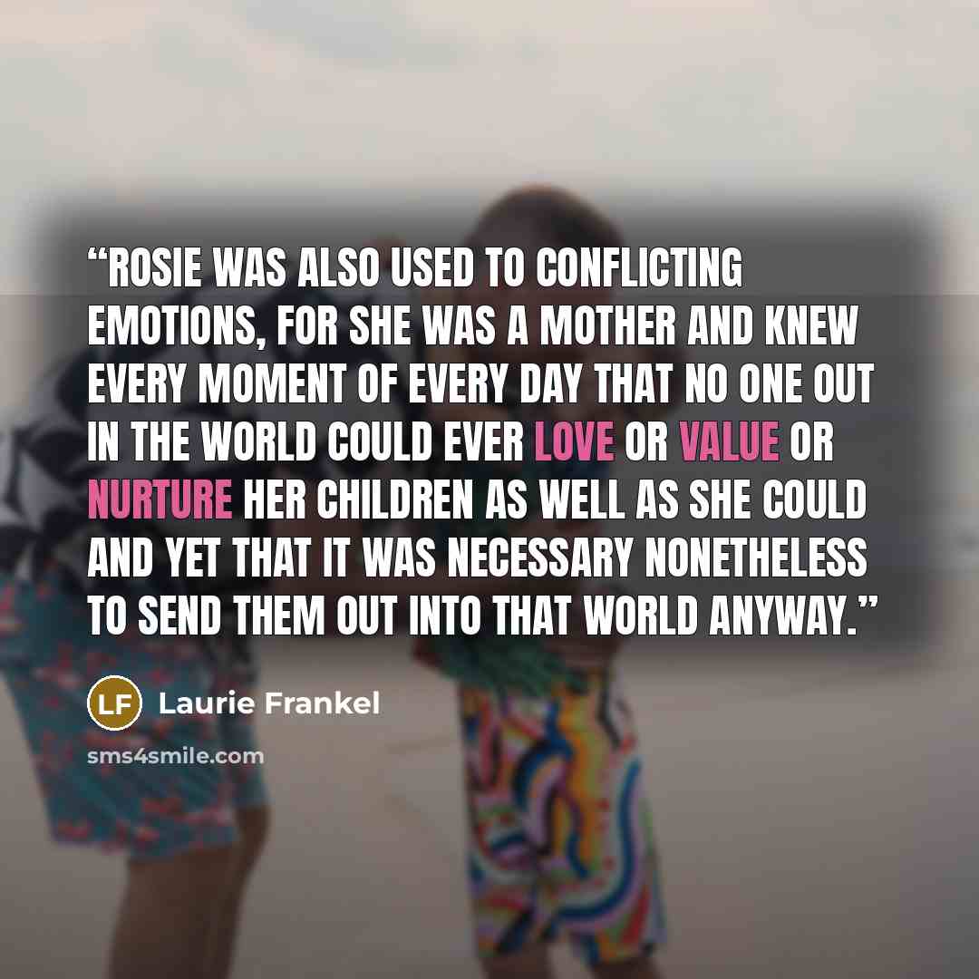“Rosie was also used to conflicting emotions, for she was a mother and knew every moment of every day that no one out in the world could ever love or value or nurture her children as well as she could and yet that it was necessary nonetheless to send them out into that world anyway.” quote by Laurie Frankel