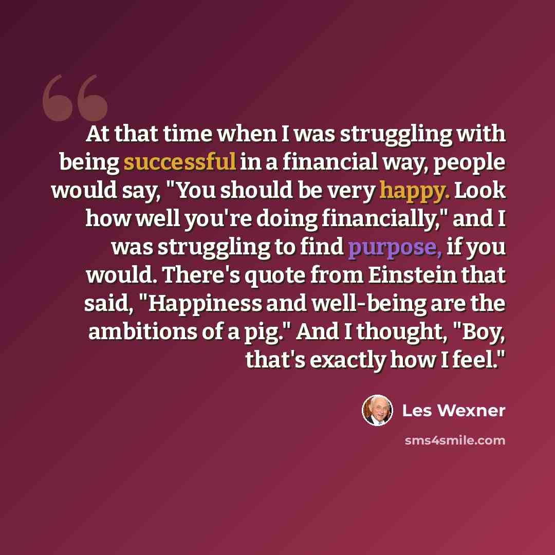 “At that time when I was struggling with being successful in a financial way, people would say, "You should be very happy. Look how well you're doing financially," and I was struggling to find purpose, if you would. There's quote from Einstein that said, "Happiness and well-being are the ambitions…” quote by Les Wexner