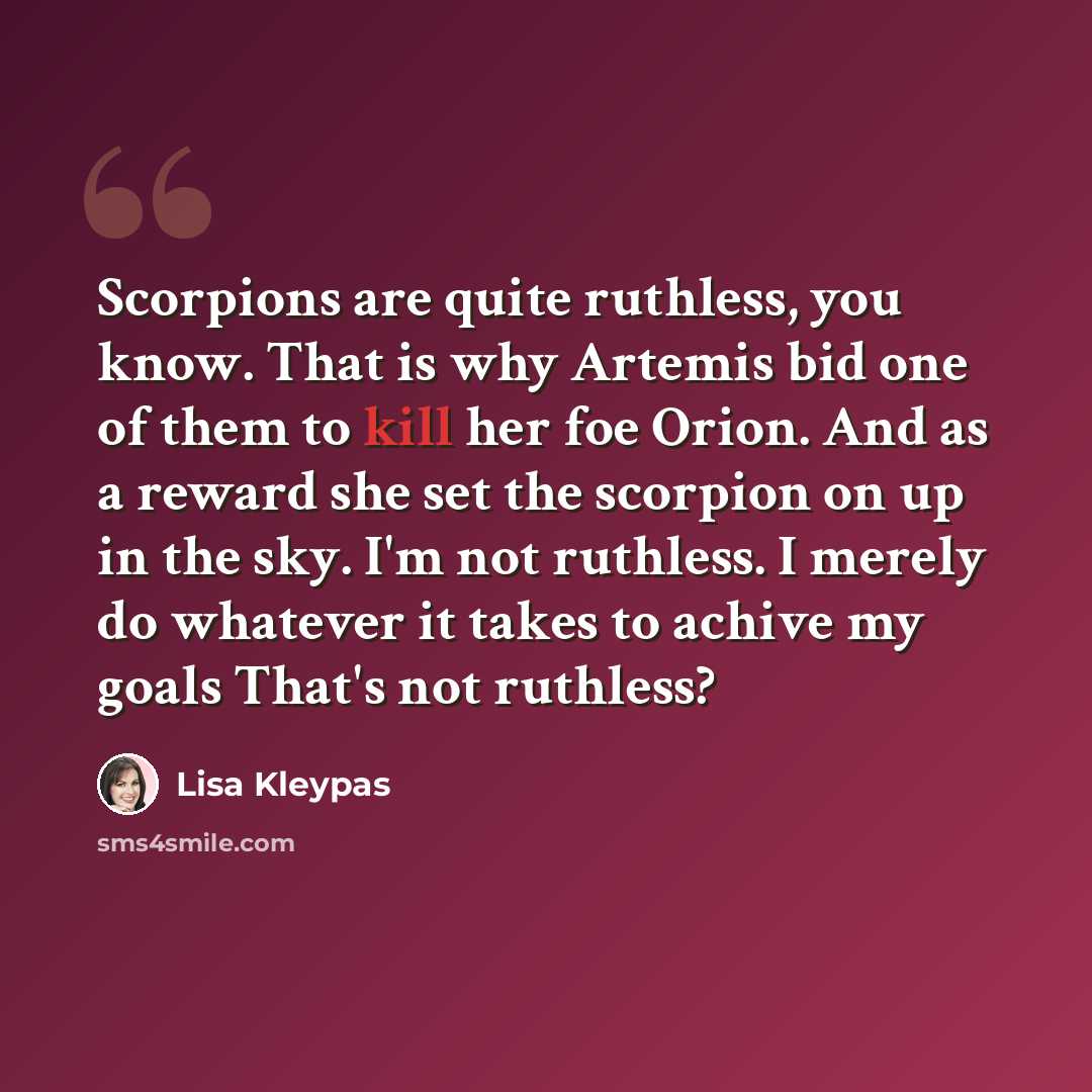 “Scorpions are quite ruthless, you know. That is why Artemis bid one of them to kill her foe Orion. And as a reward she set the scorpion on up in the sky. I'm not ruthless. I merely do whatever it takes to achive my goals That's not ruthless?” quote by Lisa Kleypas