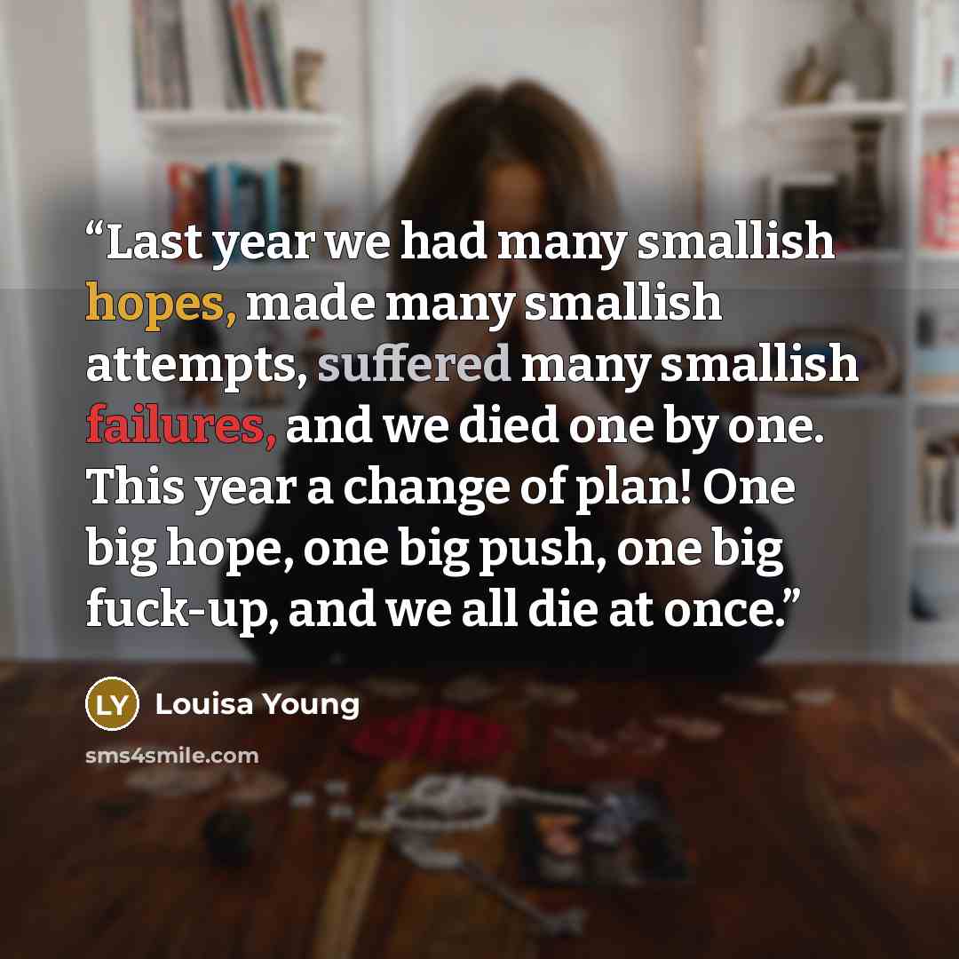 “Last year we had many smallish hopes, made many smallish attempts, suffered many smallish failures, and we died one by one. This year a change of plan! One big hope, one big push, one big fuck-up, and we all die at once.” quote by Louisa Young