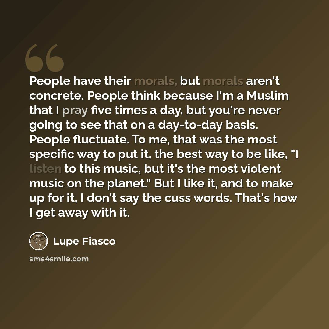 “People have their morals, but morals aren't concrete. People think because I'm a Muslim that I pray five times a day, but you're never going to see that on a day-to-day basis. People fluctuate. To me, that was the most specific way to put it, the best way to be like, "I listen to this music, but…” quote by Lupe Fiasco