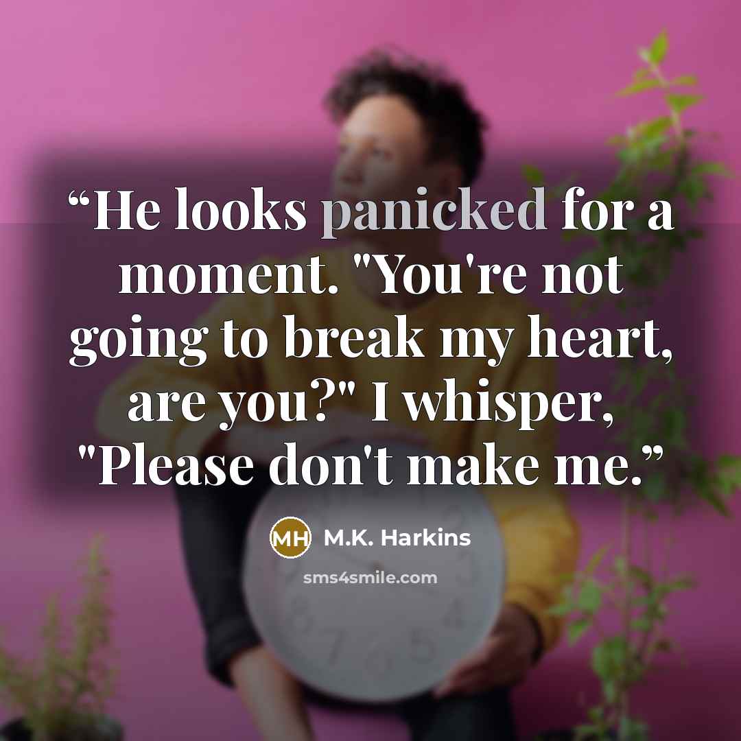“He looks panicked for a moment. "You're not going to break my heart, are you?" I whisper, "Please don't make me.” quote by M.K. Harkins