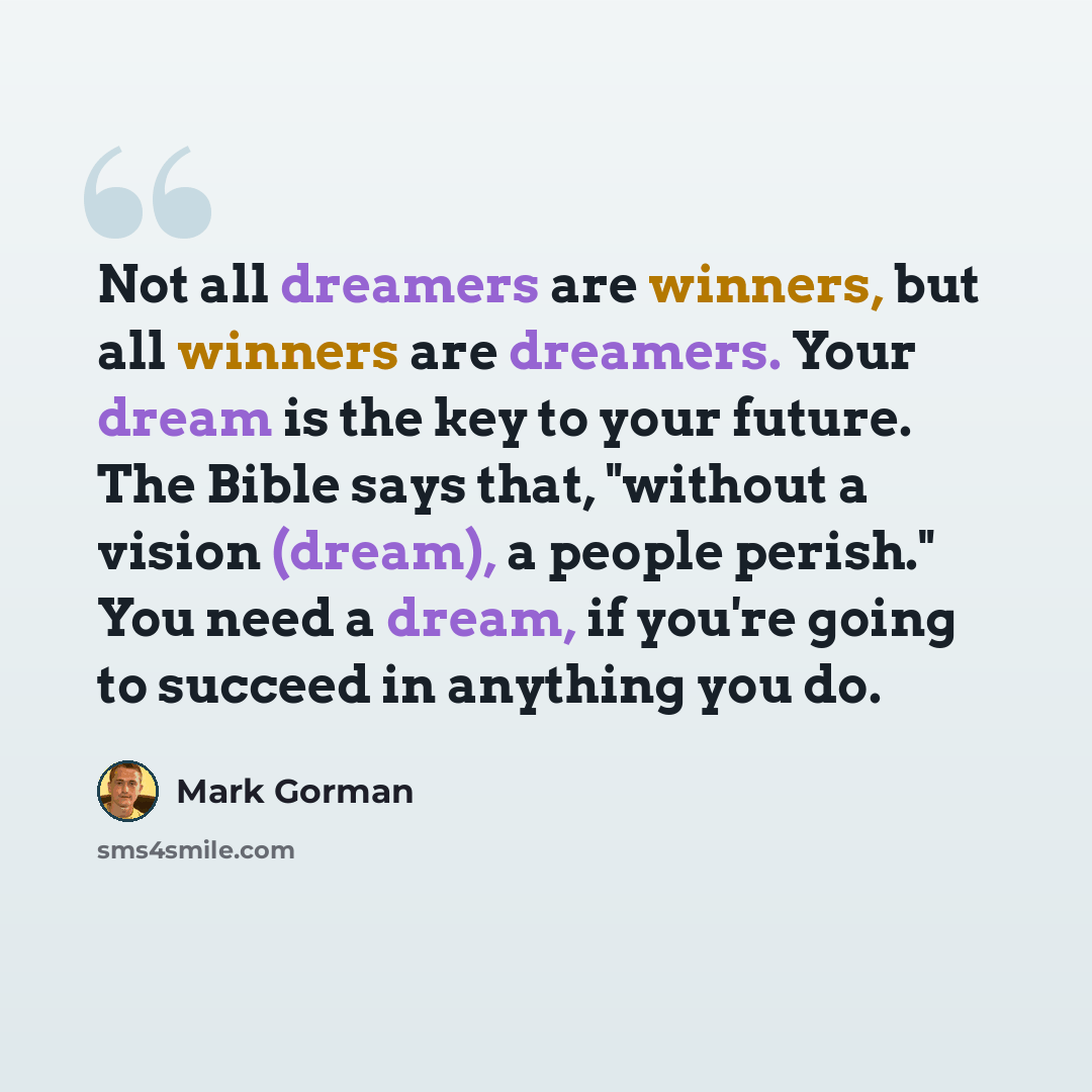 “Not all dreamers are winners, but all winners are dreamers. Your dream is the key to your future. The Bible says that, "without a vision (dream), a people perish." You need a dream, if you're going to succeed in anything you do.” quote by Mark Gorman