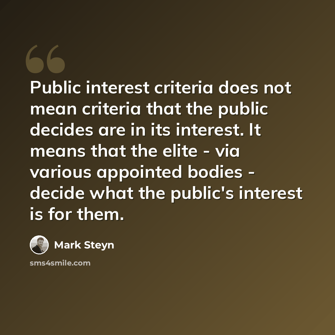 “Public interest criteria does not mean criteria that the public decides are in its interest. It means that the elite - via various appointed bodies - decide what the public's interest is for them.” quote by Mark Steyn
