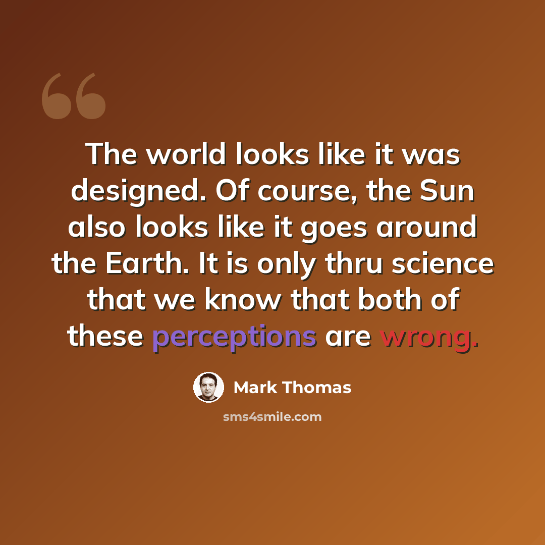 “The world looks like it was designed. Of course, the Sun also looks like it goes around the Earth. It is only thru science that we know that both of these perceptions are wrong.” quote by Mark Thomas