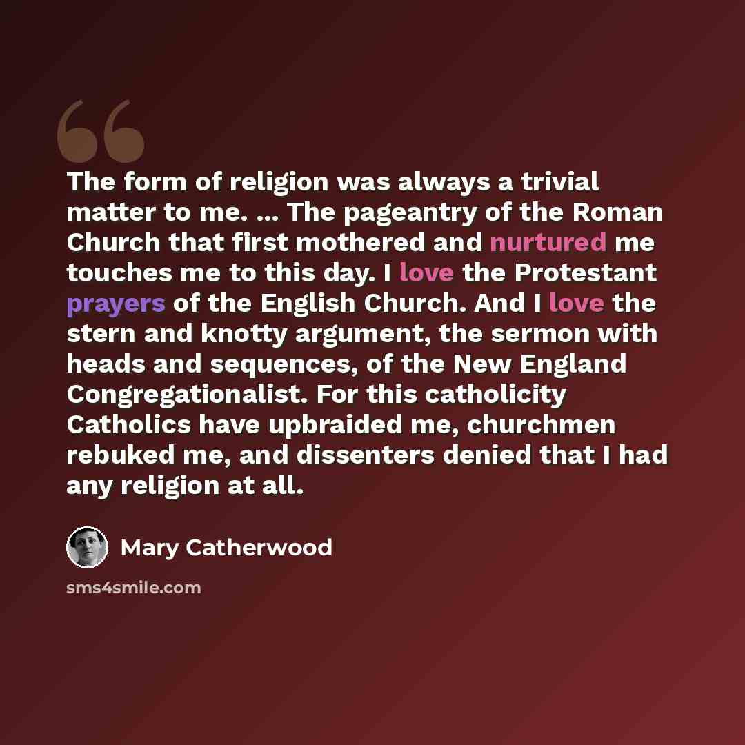 “The form of religion was always a trivial matter to me. ... The pageantry of the Roman Church that first mothered and nurtured me touches me to this day. I love the Protestant prayers of the English Church. And I love the stern and knotty argument, the sermon with heads and sequences, of the New…” quote by Mary Catherwood