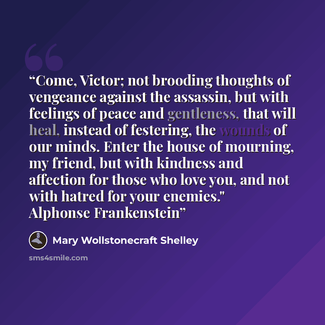 “Come, Victor; not brooding thoughts of vengeance against the assassin, but with feelings of peace and gentleness, that will heal, instead of festering, the wounds of our minds. Enter the house of mourning, my friend, but with kindness and affection for those who love you, and not with hatred for…” quote by Mary Wollstonecraft Shelley