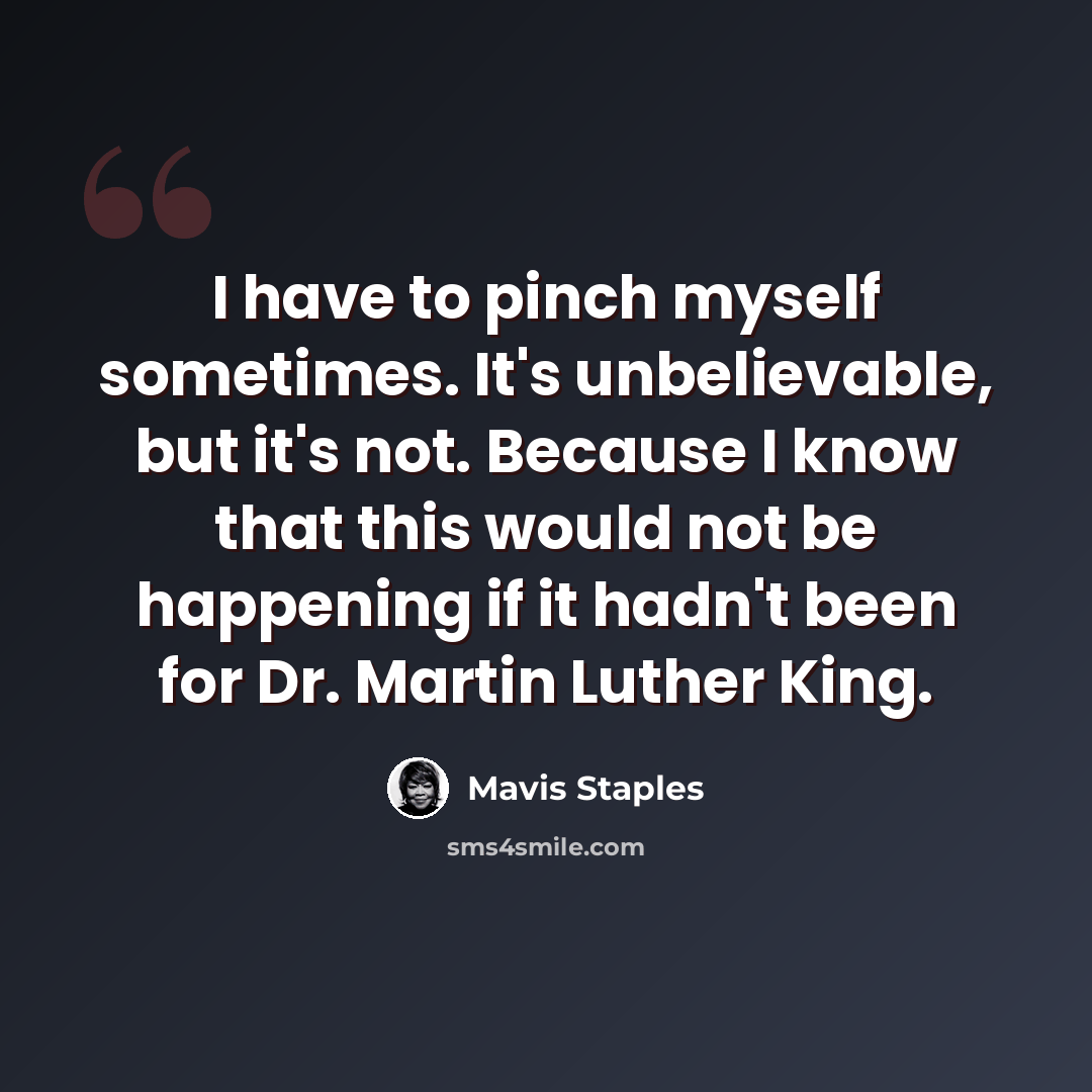 “I have to pinch myself sometimes. It's unbelievable, but it's not. Because I know that this would not be happening if it hadn't been for Dr. Martin Luther King.” quote by Mavis Staples