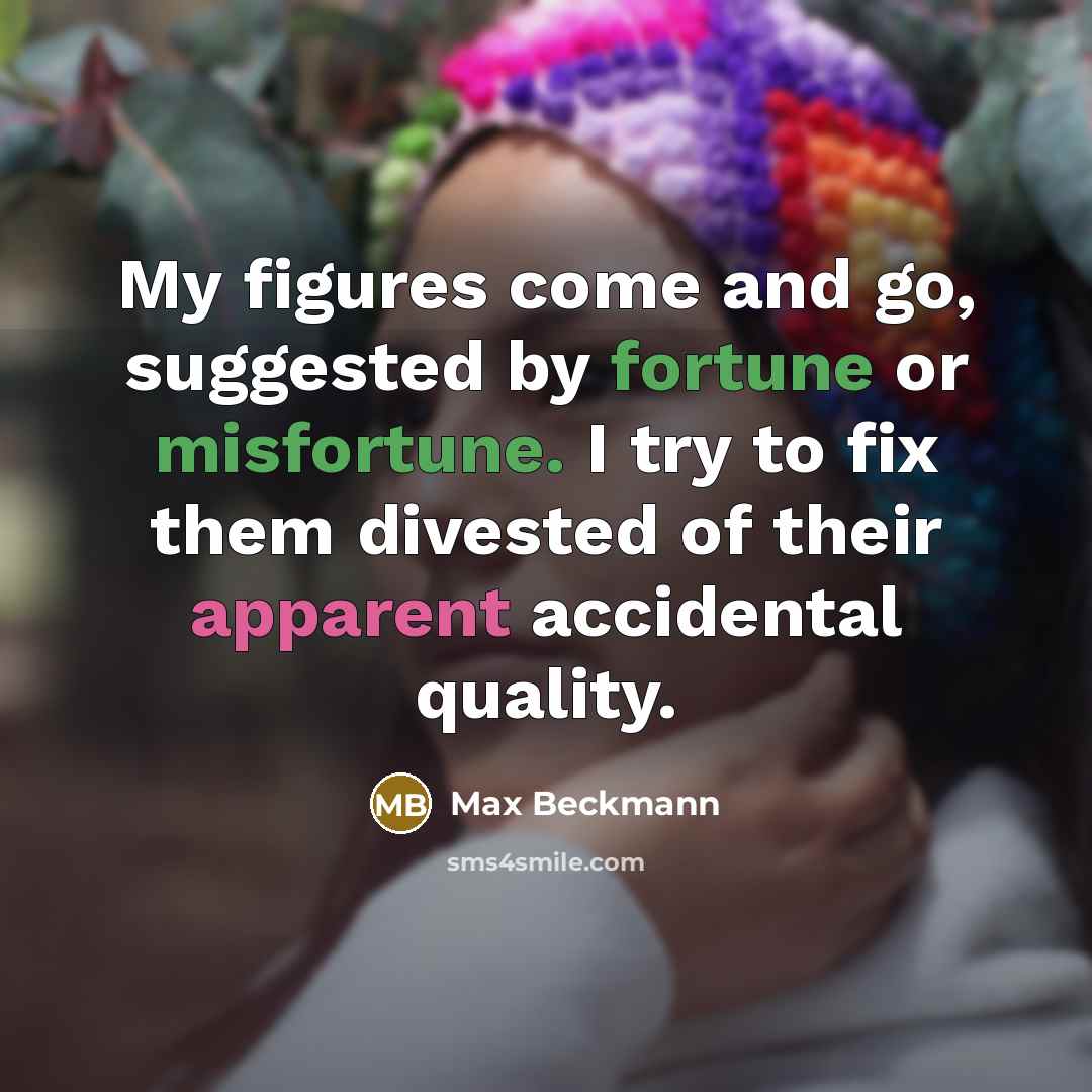 “My figures come and go, suggested by fortune or misfortune. I try to fix them divested of their apparent accidental quality.” quote by Max Beckmann