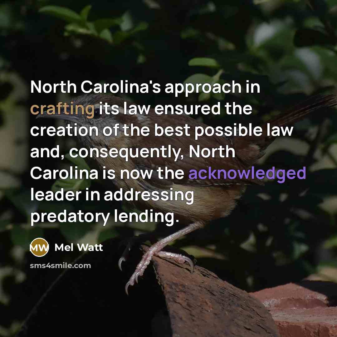 “North Carolina's approach in crafting its law ensured the creation of the best possible law and, consequently, North Carolina is now the acknowledged leader in addressing predatory lending.” quote by Mel Watt