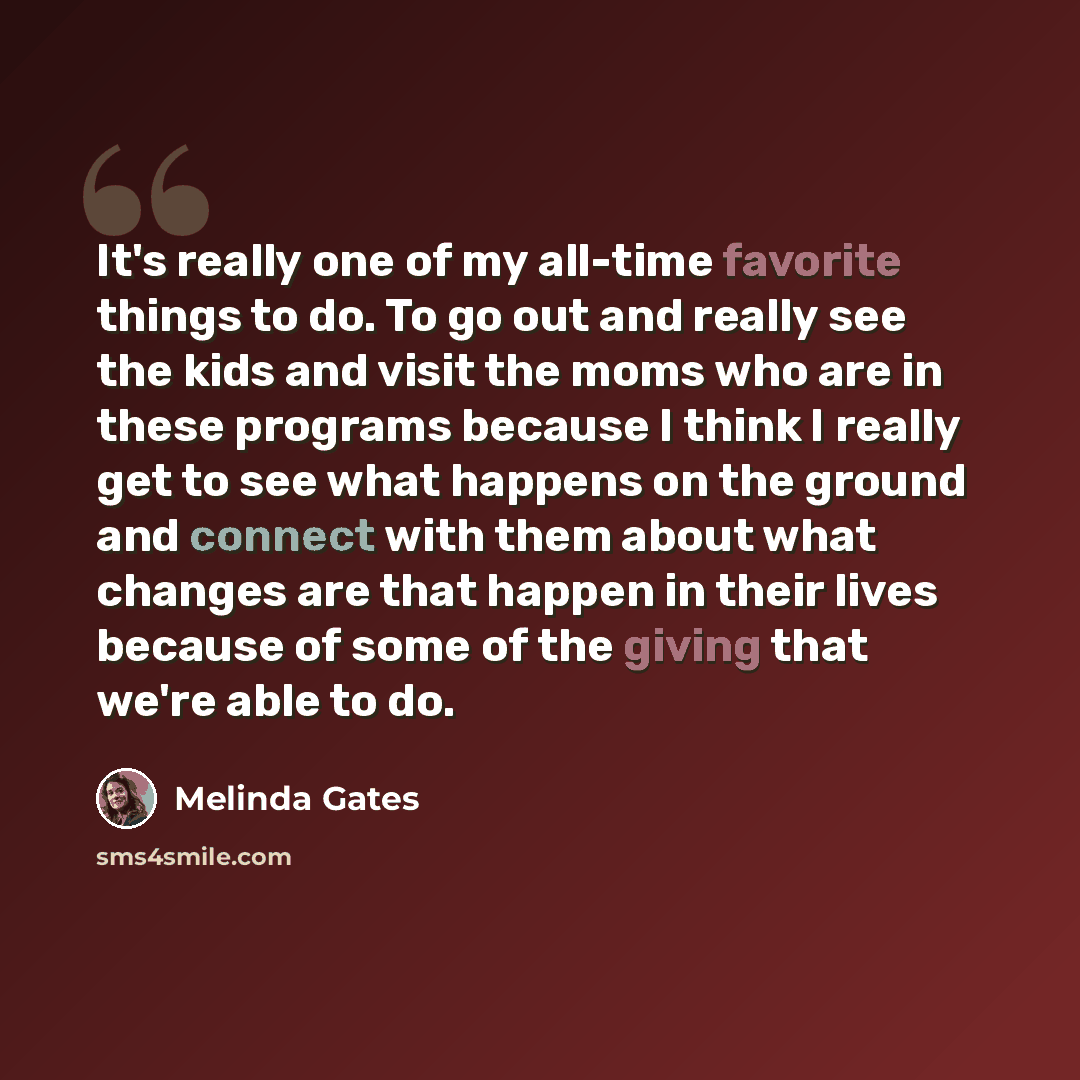 “It's really one of my all-time favorite things to do. To go out and really see the kids and visit the moms who are in these programs because I think I really get to see what happens on the ground and connect with them about what changes are that happen in their lives because of some of the giving…” quote by Melinda Gates