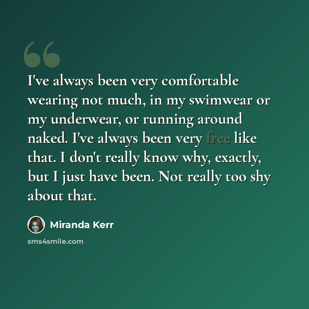“I've always been very comfortable wearing not much, in my swimwear or my underwear, or running around naked. I've always been very free like that. I don't really know why, exactly, but I just have been. Not really too shy about that.” quote by Miranda Kerr