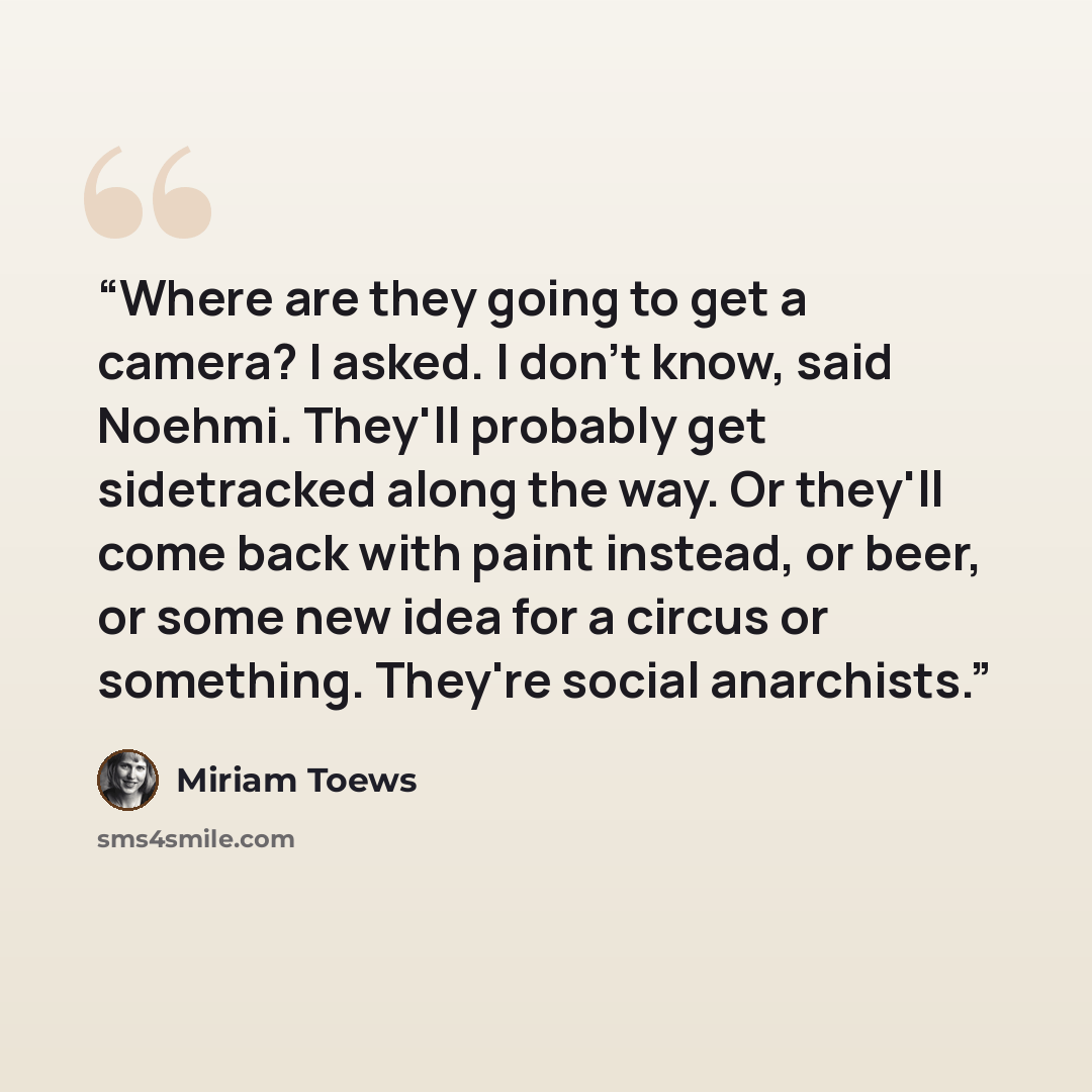 “Where are they going to get a camera? I asked. I don't know, said Noehmi. They'll probably get sidetracked along the way. Or they'll come back with paint instead, or beer, or some new idea for a circus or something. They're social anarchists.” quote by Miriam Toews