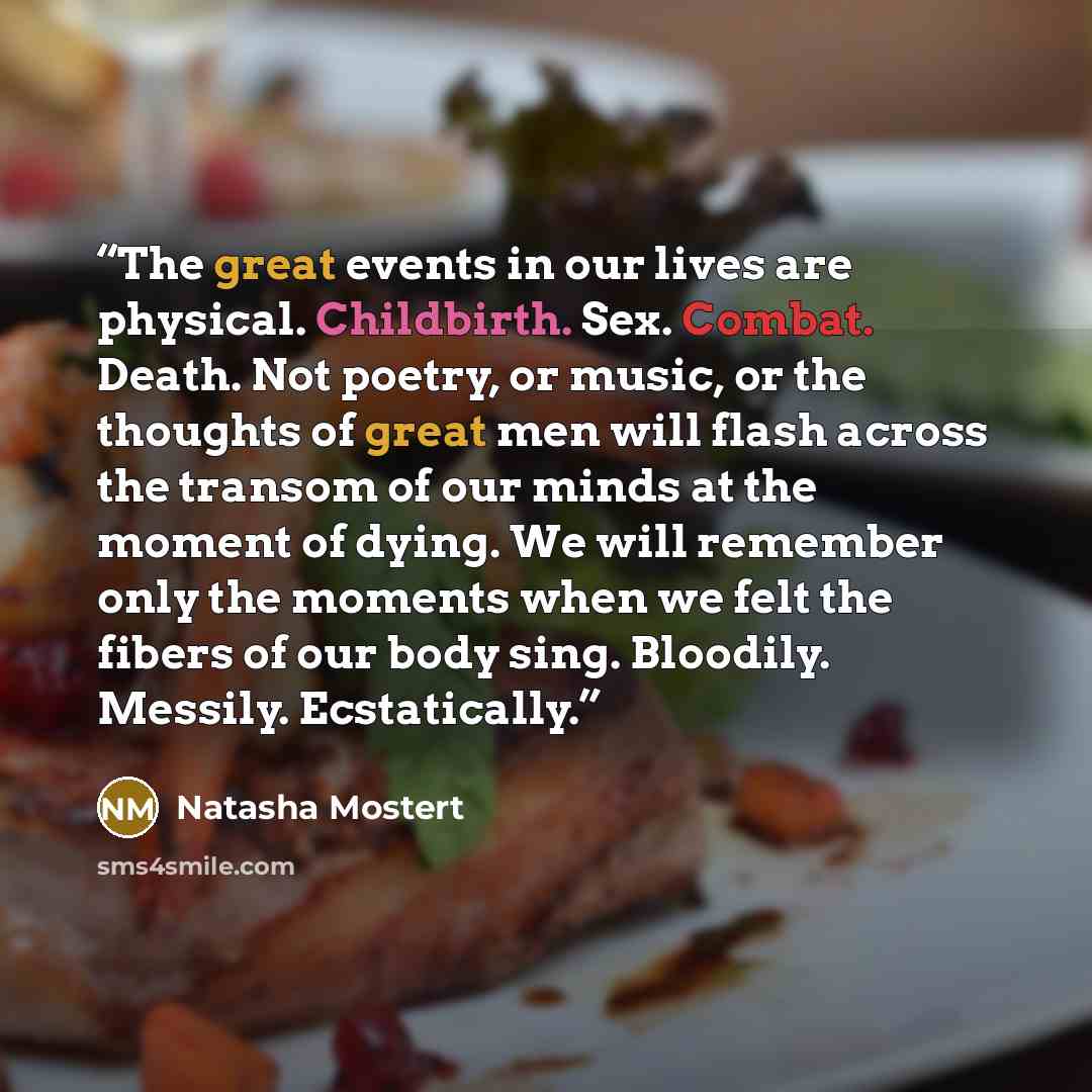 “The great events in our lives are physical. Childbirth. Sex. Combat. Death. Not poetry, or music, or the thoughts of great men will flash across the transom of our minds at the moment of dying. We will remember only the moments when we felt the fibers of our body sing. Bloodily. Messily…” quote by Natasha Mostert