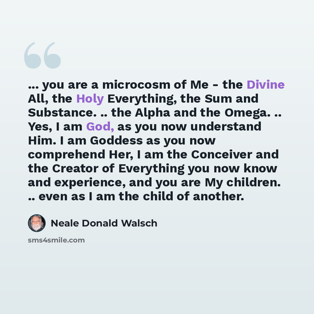 “... you are a microcosm of Me - the Divine All, the Holy Everything, the Sum and Substance. .. the Alpha and the Omega. .. Yes, I am God, as you now understand Him. I am Goddess as you now comprehend Her, I am the Conceiver and the Creator of Everything you now know and experience, and you are My…” quote by Neale Donald Walsch