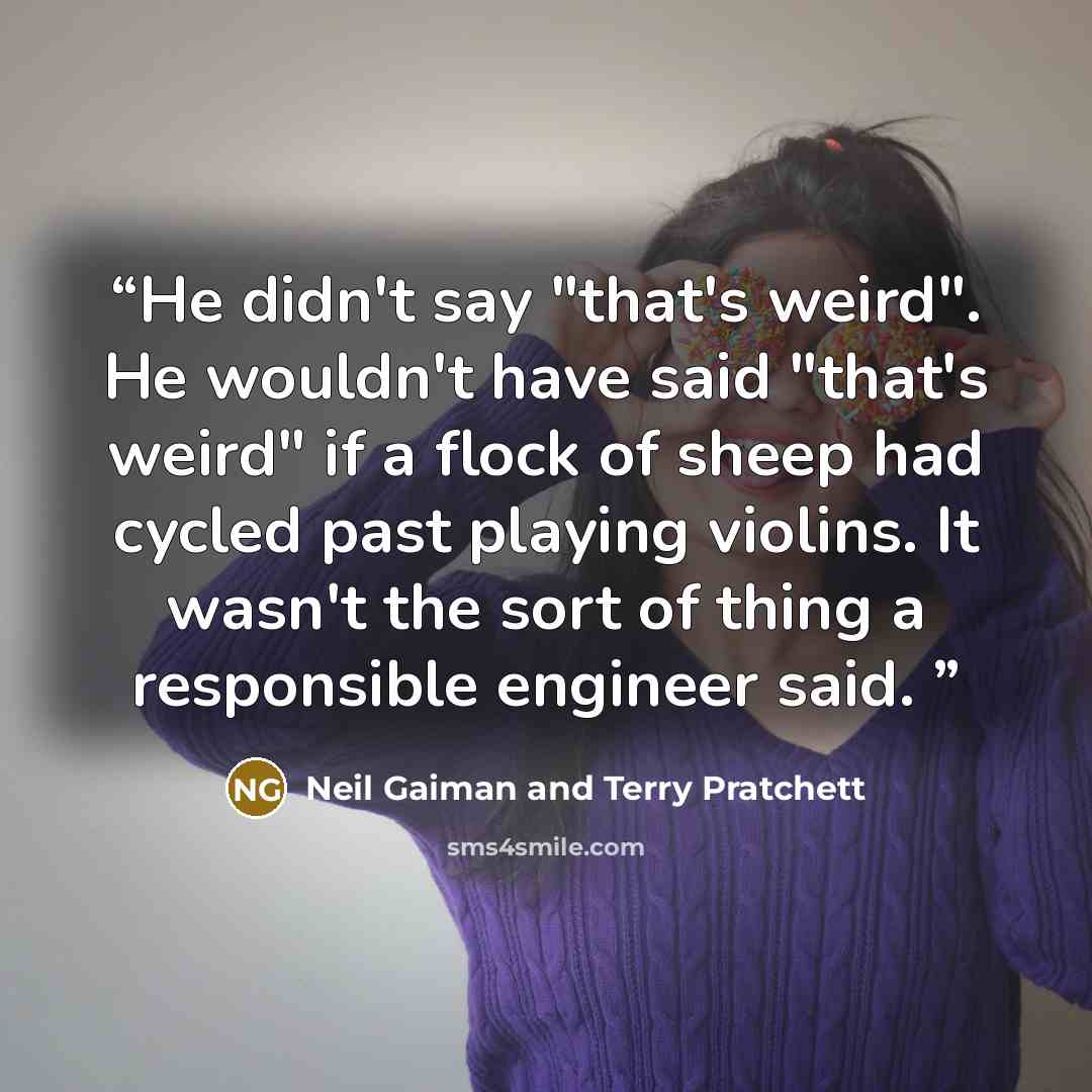 “He didn't say "that's weird". He wouldn't have said "that's weird" if a flock of sheep had cycled past playing violins. It wasn't the sort of thing a responsible engineer said.” quote by Neil Gaiman and Terry Pratchett