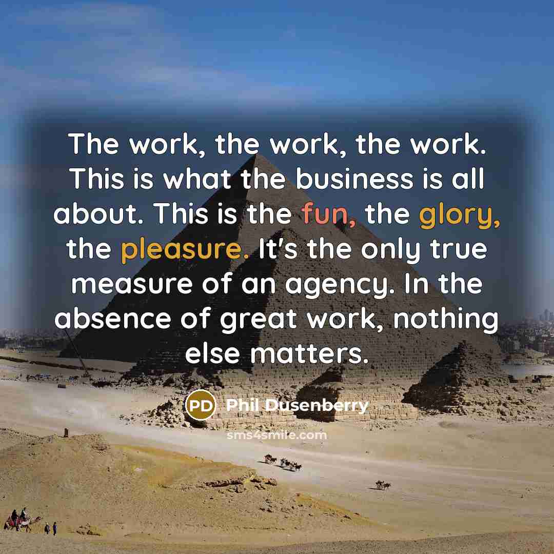 “The work, the work, the work. This is what the business is all about. This is the fun, the glory, the pleasure. It's the only true measure of an agency. In the absence of great work, nothing else matters.” quote by Phil Dusenberry