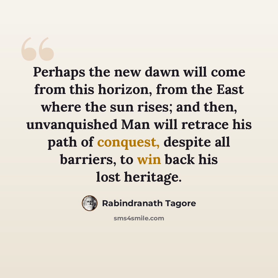 “Perhaps the new dawn will come from this horizon, from the East where the sun rises; and then, unvanquished Man will retrace his path of conquest, despite all barriers, to win back his lost heritage.” quote by Rabindranath Tagore