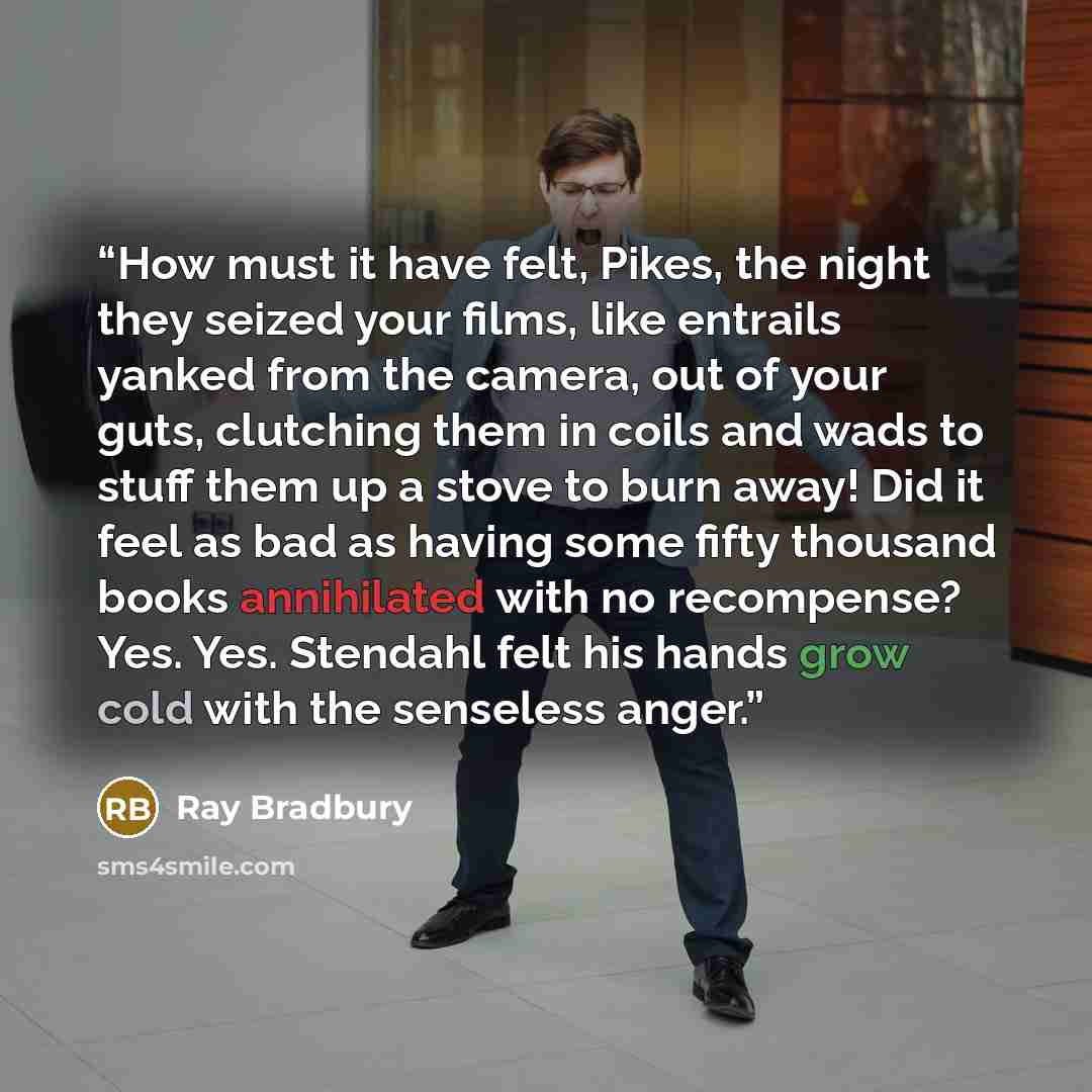 “How must it have felt, Pikes, the night they seized your films, like entrails yanked from the camera, out of your guts, clutching them in coils and wads to stuff them up a stove to burn away! Did it feel as bad as having some fifty thousand books annihilated with no recompense? Yes. Yes. Stendahl…” quote by Ray Bradbury
