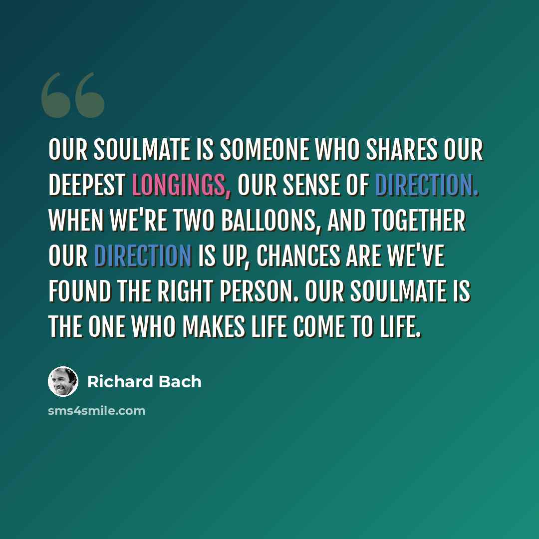 “Our soulmate is someone who shares our deepest longings, our sense of direction. When we're two balloons, and together our direction is up, chances are we've found the right person. Our soulmate is the one who makes life come to life.” quote by Richard Bach