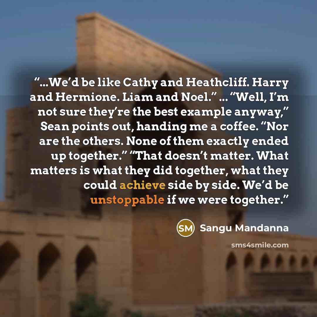 “...We’d be like Cathy and Heathcliff. Harry and Hermione. Liam and Noel.” ... “Well, I’m not sure they’re the best example anyway,” Sean points out, handing me a coffee. “Nor are the others. None of them exactly ended up together.” “That doesn’t matter. What matters is what they did together, what…” quote by Sangu Mandanna