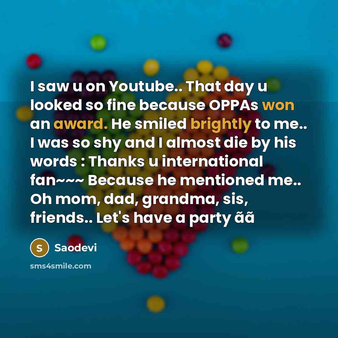 “I saw u on Youtube.. That day u looked so fine because OPPAs won an award. He smiled brightly to me.. I was so shy and I almost die by his words : Thanks u international fan~~~ Because he mentioned me.. Oh mom, dad, grandma, sis, friends.. Let's have a party ãã” quote by Saodevi