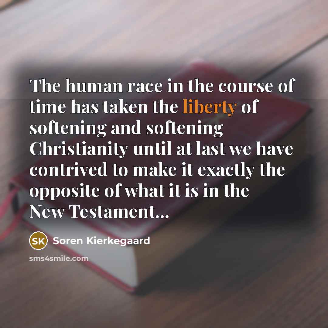 “The human race in the course of time has taken the liberty of softening and softening Christianity until at last we have contrived to make it exactly the opposite of what it is in the New Testament...” quote by Soren Kierkegaard