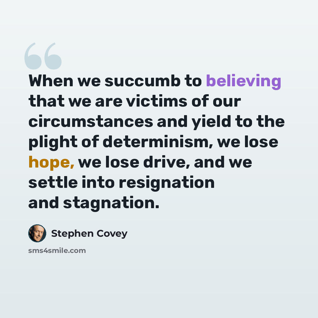 “When we succumb to believing that we are victims of our circumstances and yield to the plight of determinism, we lose hope, we lose drive, and we settle into resignation and stagnation.” quote by Stephen Covey