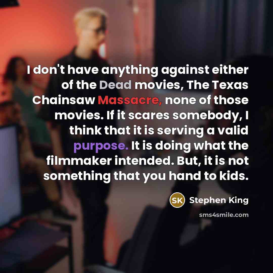 “I don't have anything against either of the Dead movies, The Texas Chainsaw Massacre, none of those movies. If it scares somebody, I think that it is serving a valid purpose. It is doing what the filmmaker intended. But, it is not something that you hand to kids.” quote by Stephen King