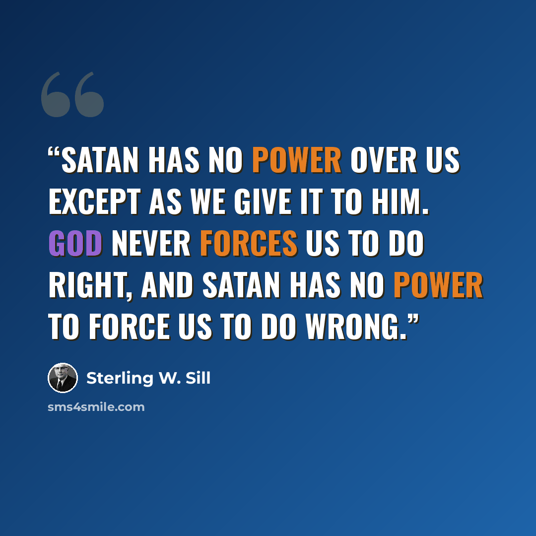 “Satan has no power over us except as we give it to him. God never forces us to do right, and Satan has no power to force us to do wrong.” quote by Sterling W. Sill