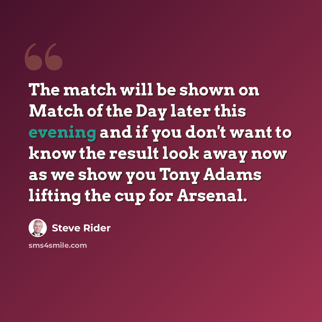 “The match will be shown on Match of the Day later this evening and if you don't want to know the result look away now as we show you Tony Adams lifting the cup for Arsenal.” quote by Steve Rider