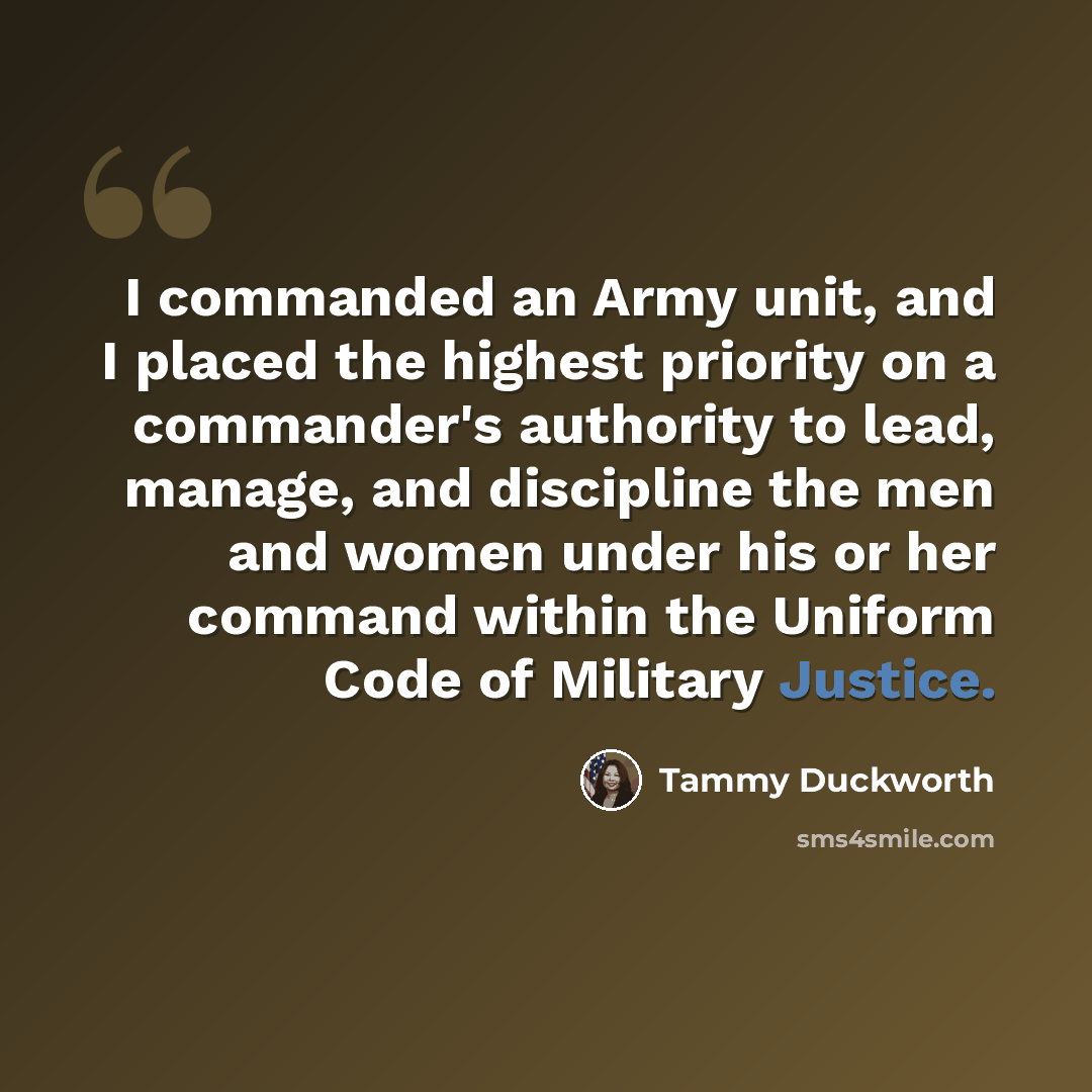 “I commanded an Army unit, and I placed the highest priority on a commander's authority to lead, manage, and discipline the men and women under his or her command within the Uniform Code of Military Justice.” quote by Tammy Duckworth