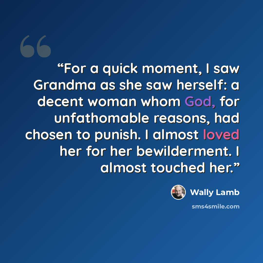 “For a quick moment, I saw Grandma as she saw herself: a decent woman whom God, for unfathomable reasons, had chosen to punish. I almost loved her for her bewilderment. I almost touched her.” quote by Wally Lamb