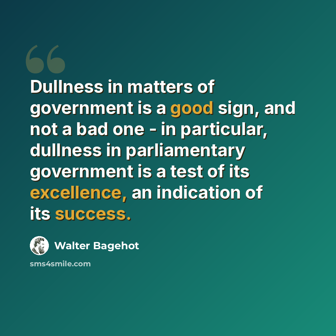 “Dullness in matters of government is a good sign, and not a bad one - in particular, dullness in parliamentary government is a test of its excellence, an indication of its success.” quote by Walter Bagehot