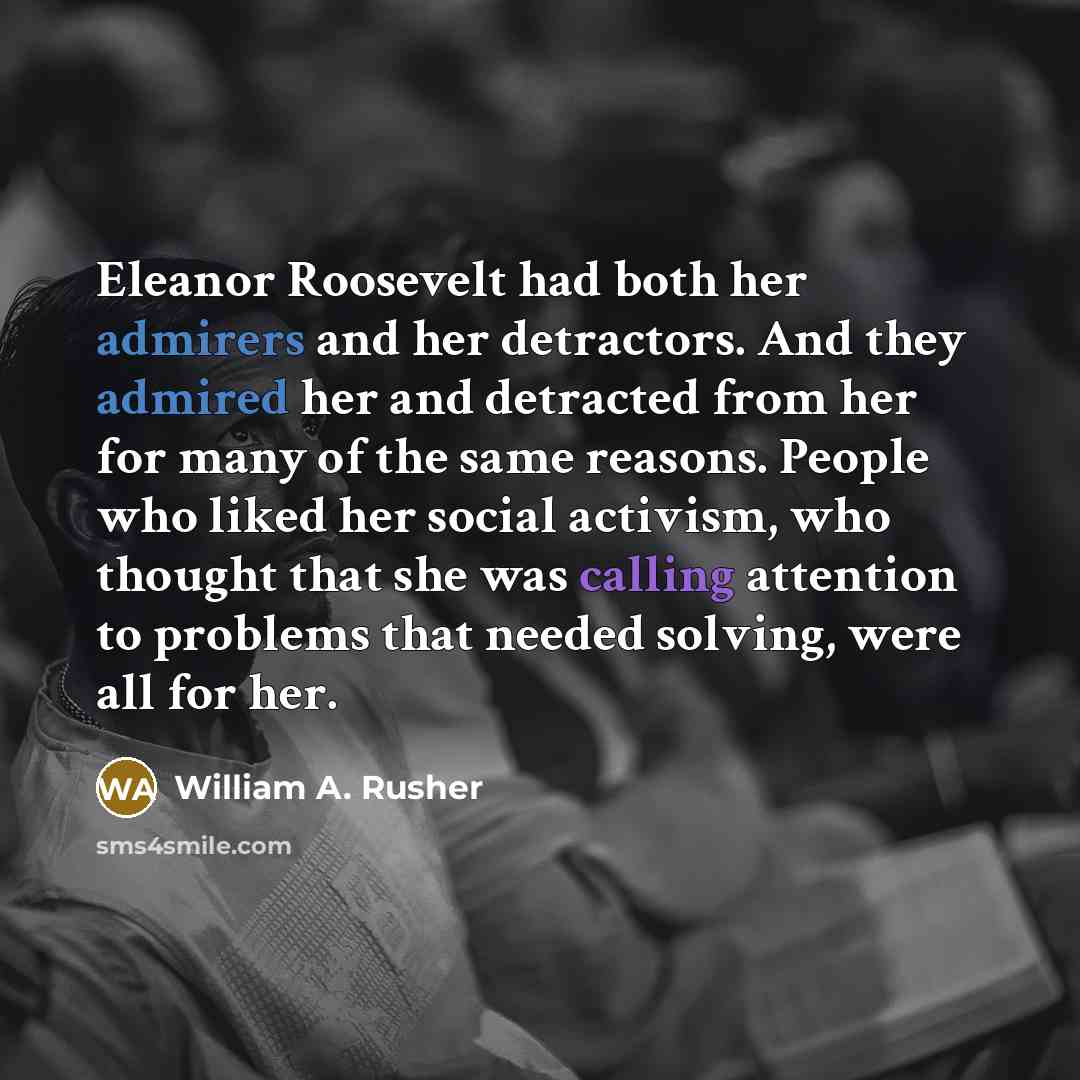 “Eleanor Roosevelt had both her admirers and her detractors. And they admired her and detracted from her for many of the same reasons. People who liked her social activism, who thought that she was calling attention to problems that needed solving, were all for her.” quote by William A. Rusher