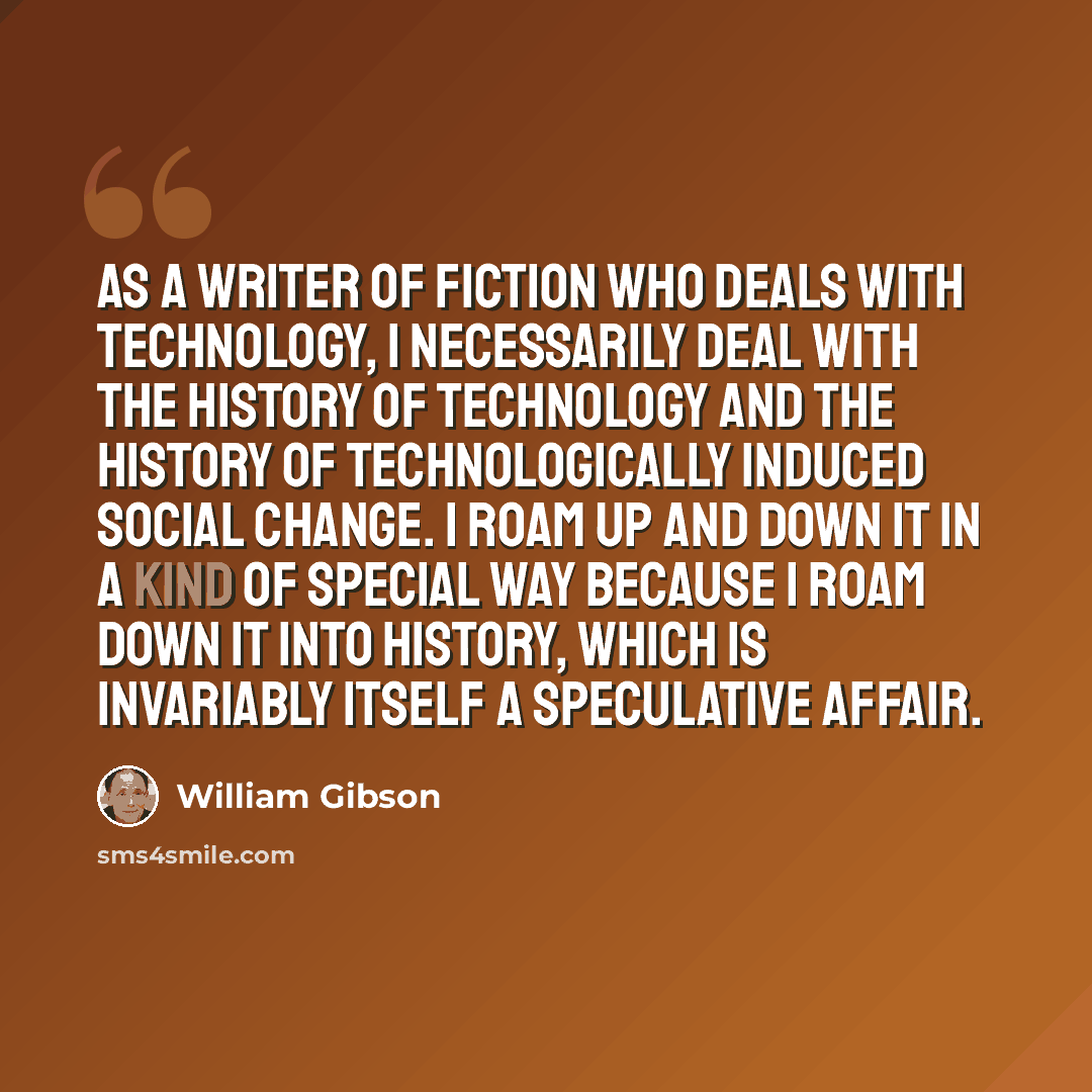“As a writer of fiction who deals with technology, I necessarily deal with the history of technology and the history of technologically induced social change. I roam up and down it in a kind of special way because I roam down it into history, which is invariably itself a speculative affair.” quote by William Gibson