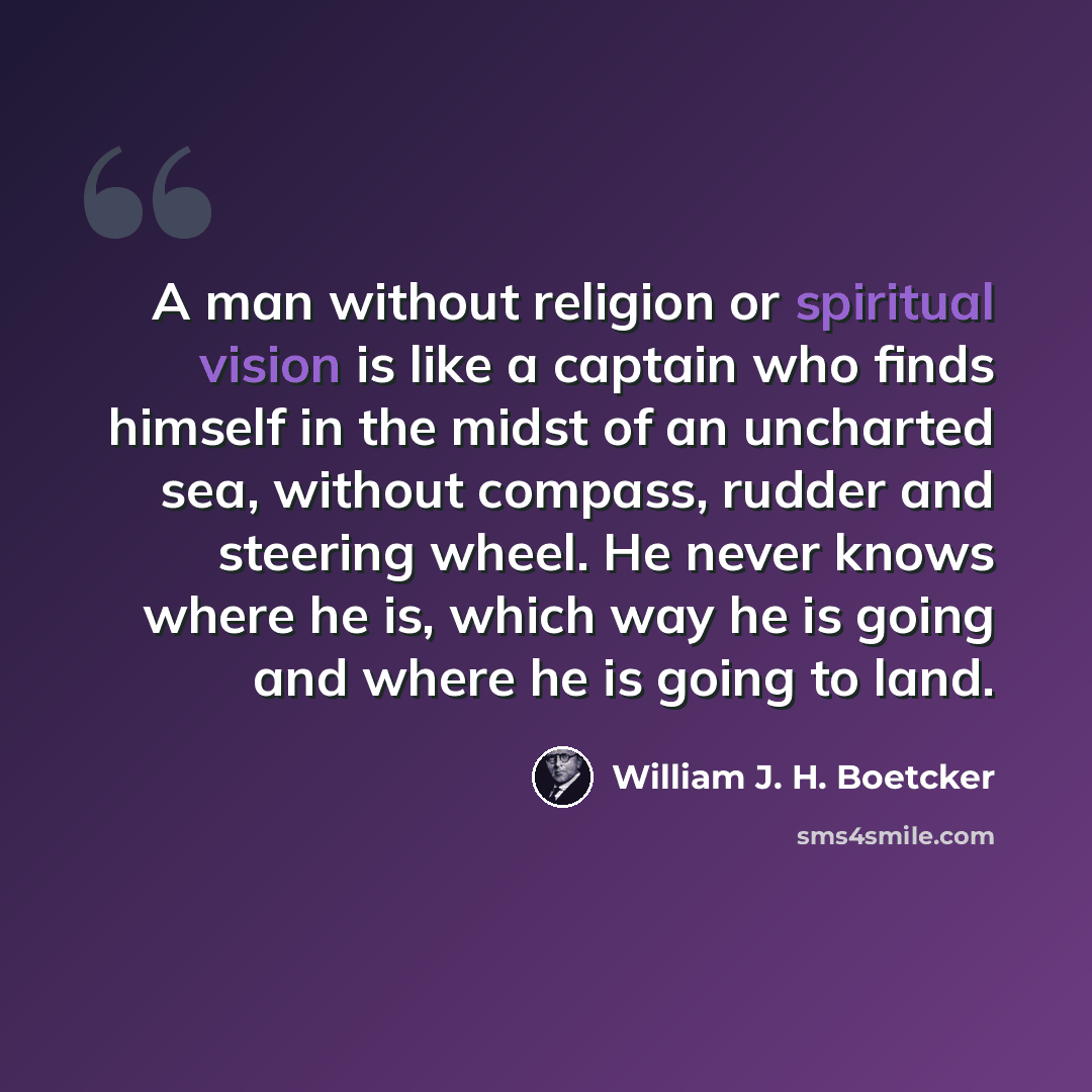 “A man without religion or spiritual vision is like a captain who finds himself in the midst of an uncharted sea, without compass, rudder and steering wheel. He never knows where he is, which way he is going and where he is going to land.” quote by William J. H. Boetcker