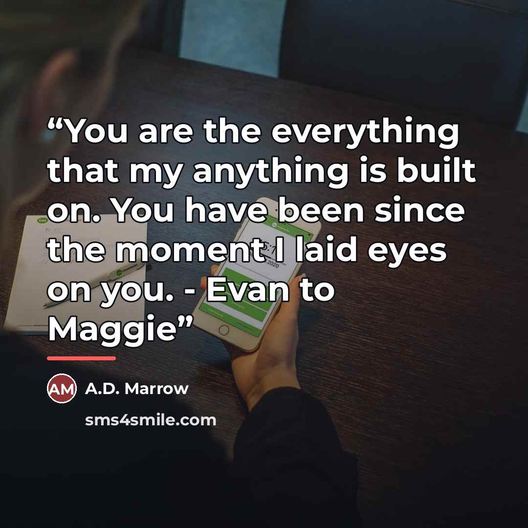 “You are the everything that my anything is built on. You have been since the moment I laid eyes on you. - Evan to Maggie” quote by A.D. Marrow