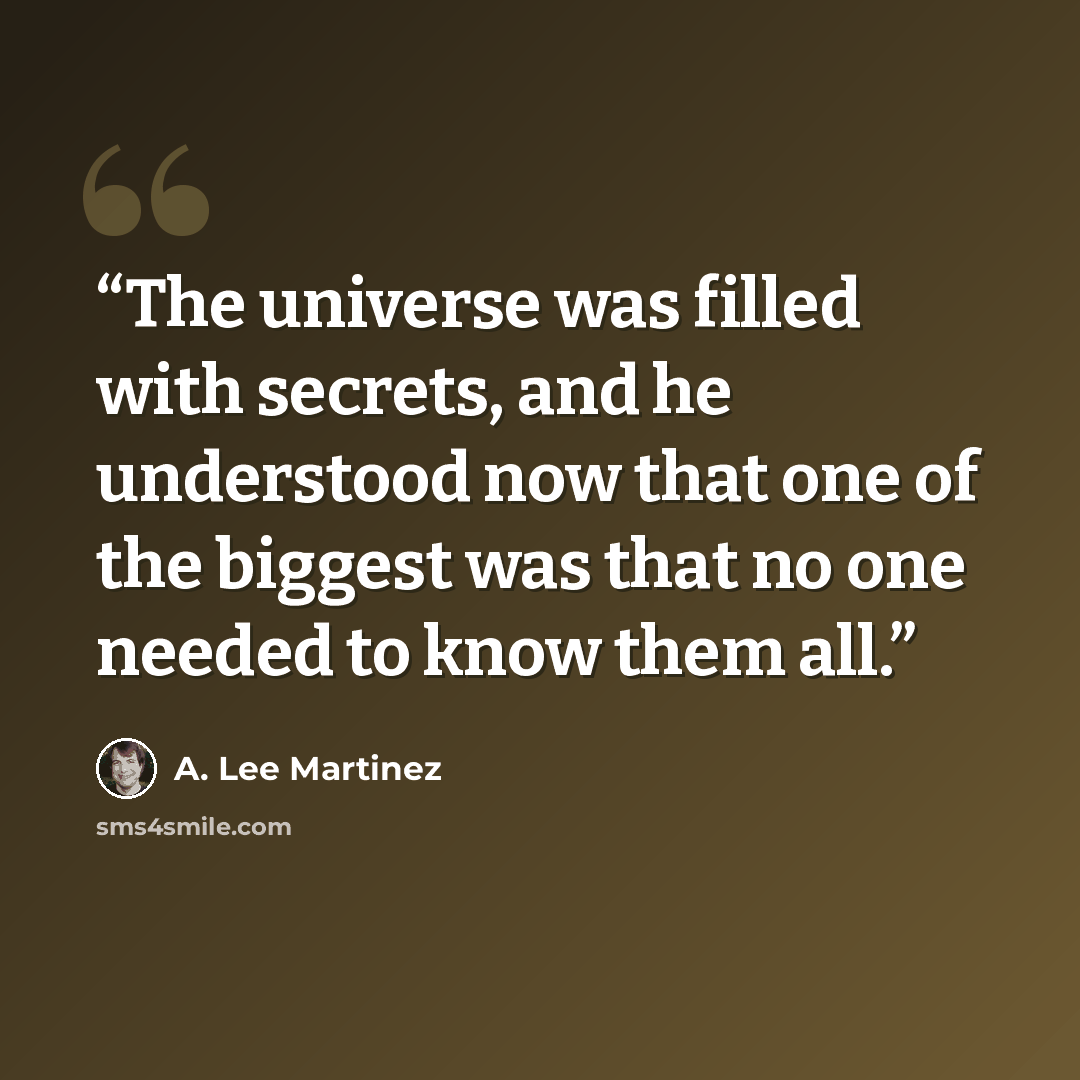 “The universe was filled with secrets, and he understood now that one of the biggest was that no one needed to know them all.” quote by A. Lee Martinez