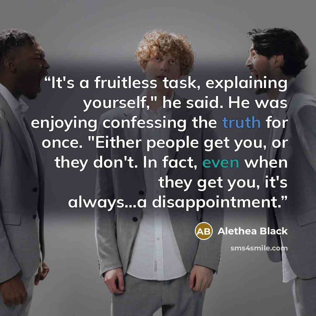 “It's a fruitless task, explaining yourself," he said. He was enjoying confessing the truth for once. "Either people get you, or they don't. In fact, even when they get you, it's always…a disappointment.” quote by Alethea Black