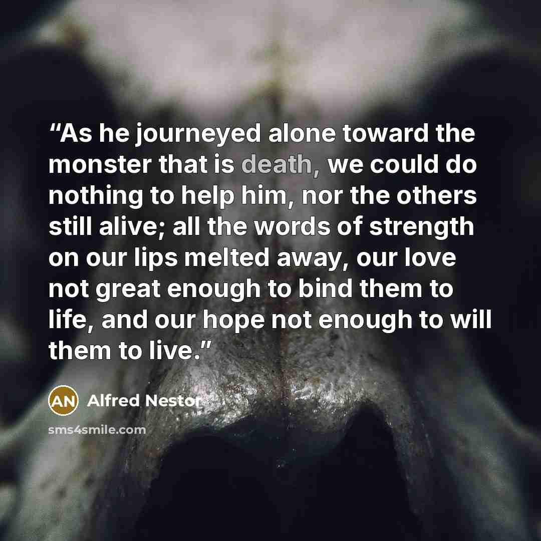 “As he journeyed alone toward the monster that is death, we could do nothing to help him, nor the others still alive; all the words of strength on our lips melted away, our love not great enough to bind them to life, and our hope not enough to will them to live.” quote by Alfred Nestor