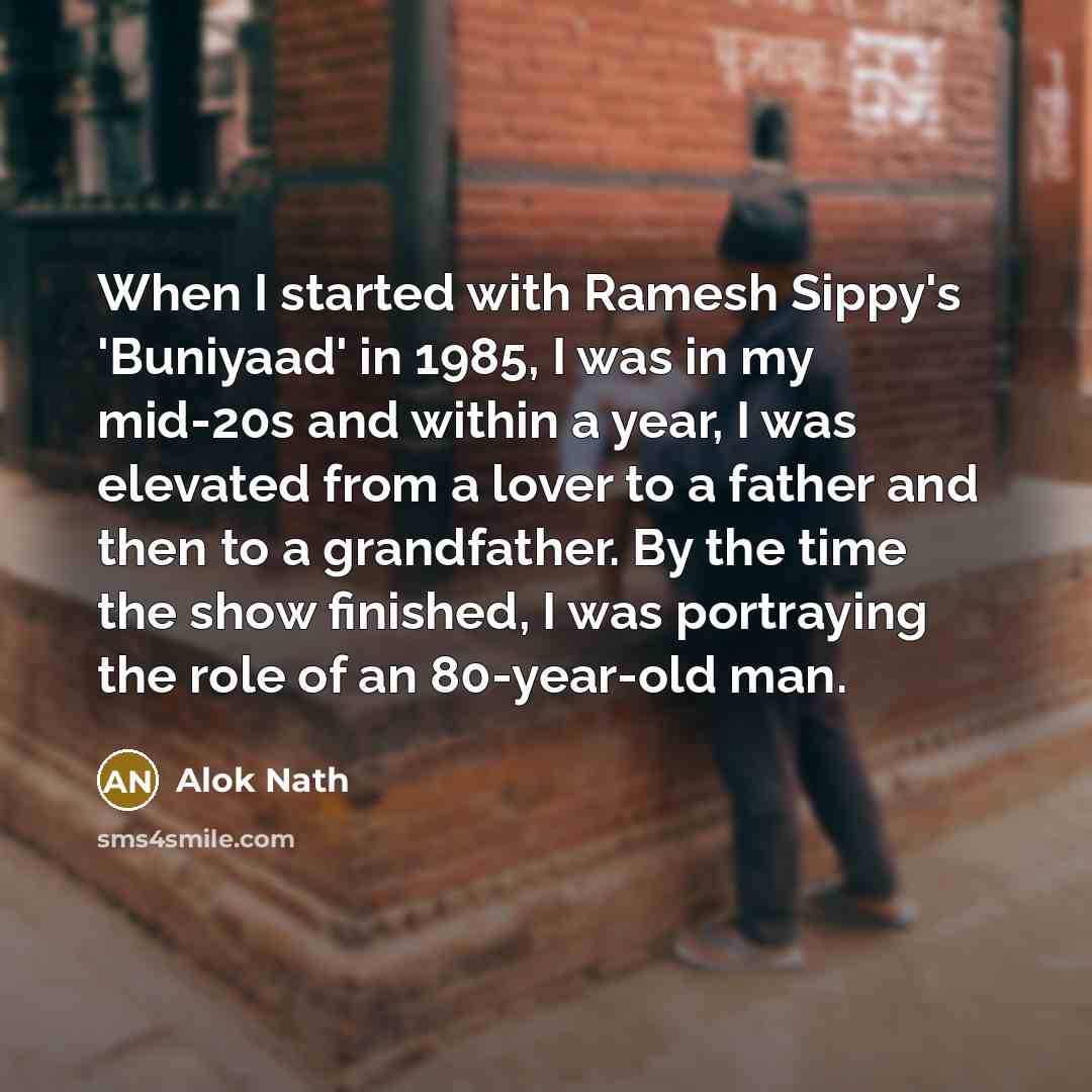 “When I started with Ramesh Sippy's 'Buniyaad' in 1985, I was in my mid-20s and within a year, I was elevated from a lover to a father and then to a grandfather. By the time the show finished, I was portraying the role of an 80-year-old man.” quote by Alok Nath