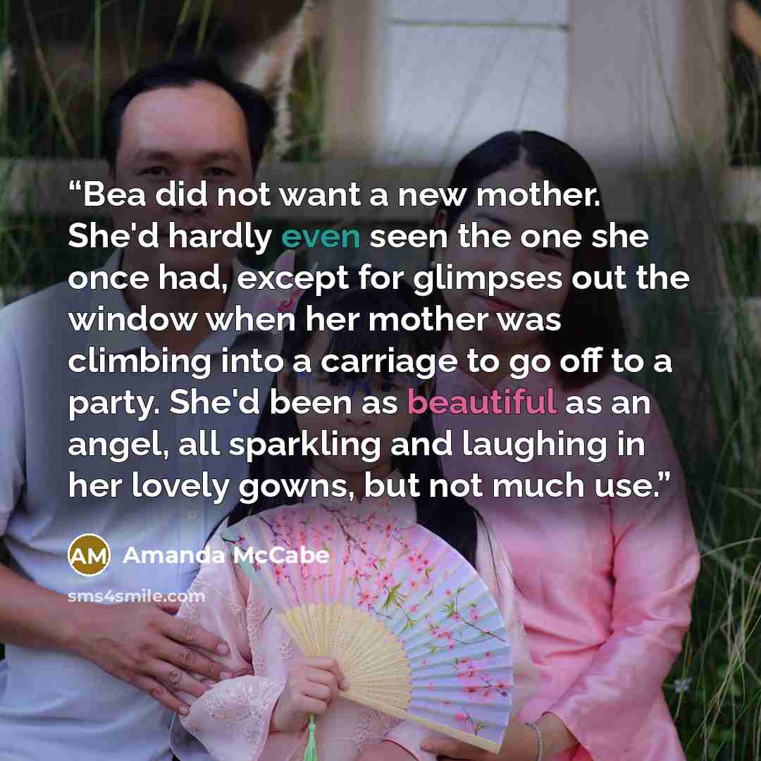 “Bea did not want a new mother. She'd hardly even seen the one she once had, except for glimpses out the window when her mother was climbing into a carriage to go off to a party. She'd been as beautiful as an angel, all sparkling and laughing in her lovely gowns, but not much use.” quote by Amanda McCabe