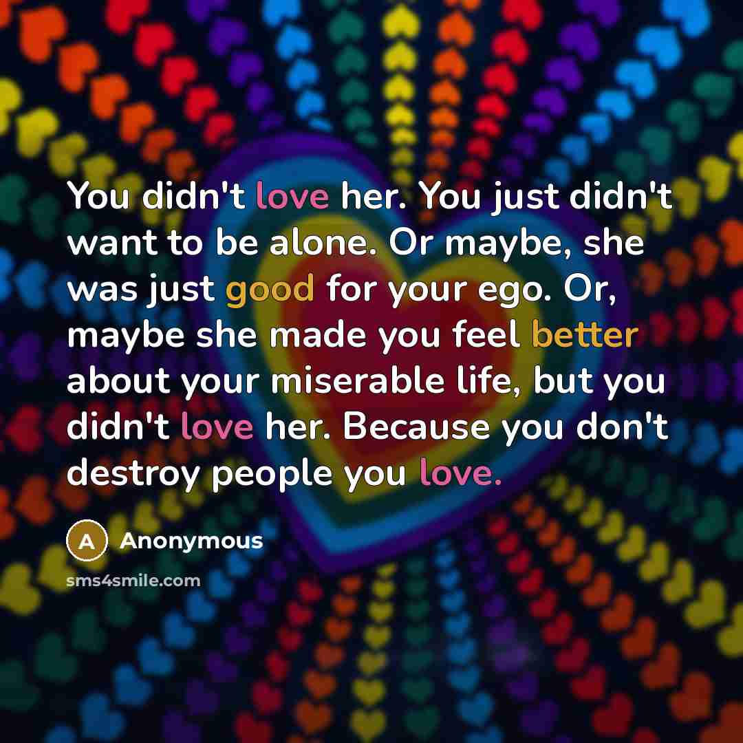 “You didn't love her. You just didn't want to be alone. Or maybe, she was just good for your ego. Or, maybe she made you feel better about your miserable life, but you didn't love her. Because you don't destroy people you love.” quote by Anonymous