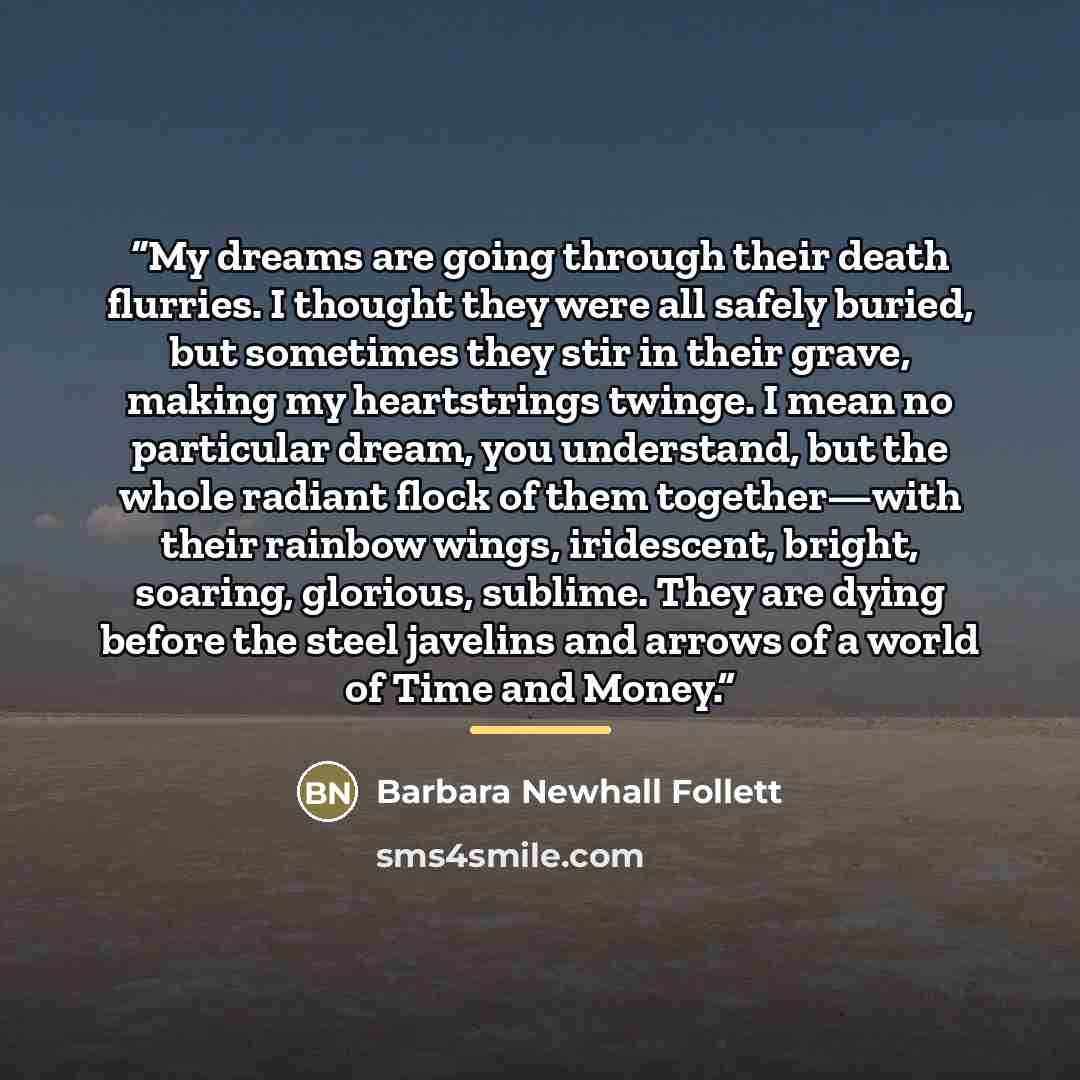 “My dreams are going through their death flurries. I thought they were all safely buried, but sometimes they stir in their grave, making my heartstrings twinge. I mean no particular dream, you understand, but the whole radiant flock of them together—with their rainbow wings, iridescent, bright…” quote by Barbara Newhall Follett