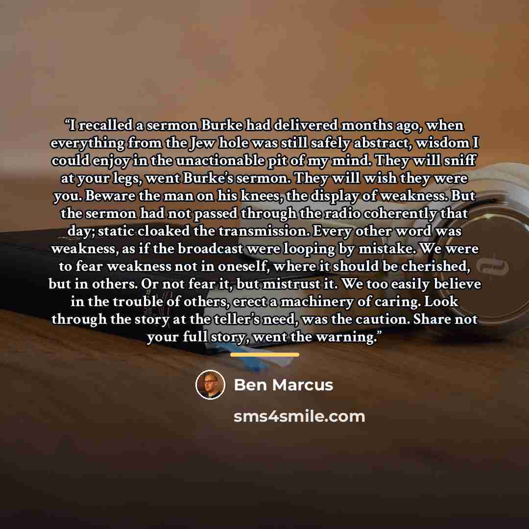 “I recalled a sermon Burke had delivered months ago, when everything from the Jew hole was still safely abstract, wisdom I could enjoy in the unactionable pit of my mind. They will sniff at your legs, went Burke’s sermon. They will wish they were you. Beware the man on his knees, the display of…” quote by Ben Marcus