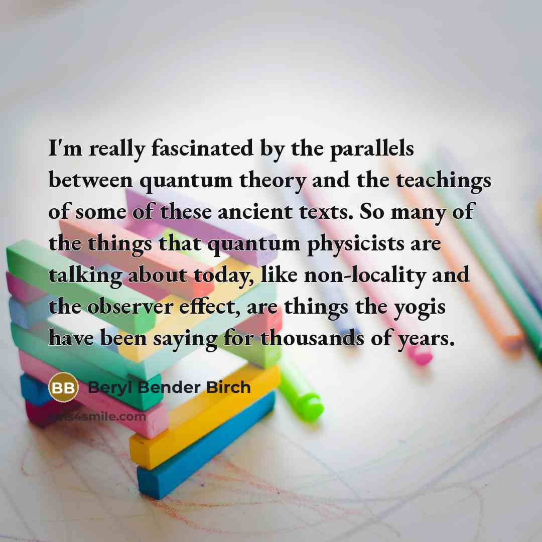 “I'm really fascinated by the parallels between quantum theory and the teachings of some of these ancient texts. So many of the things that quantum physicists are talking about today, like non-locality and the observer effect, are things the yogis have been saying for thousands of years.” quote by Beryl Bender Birch