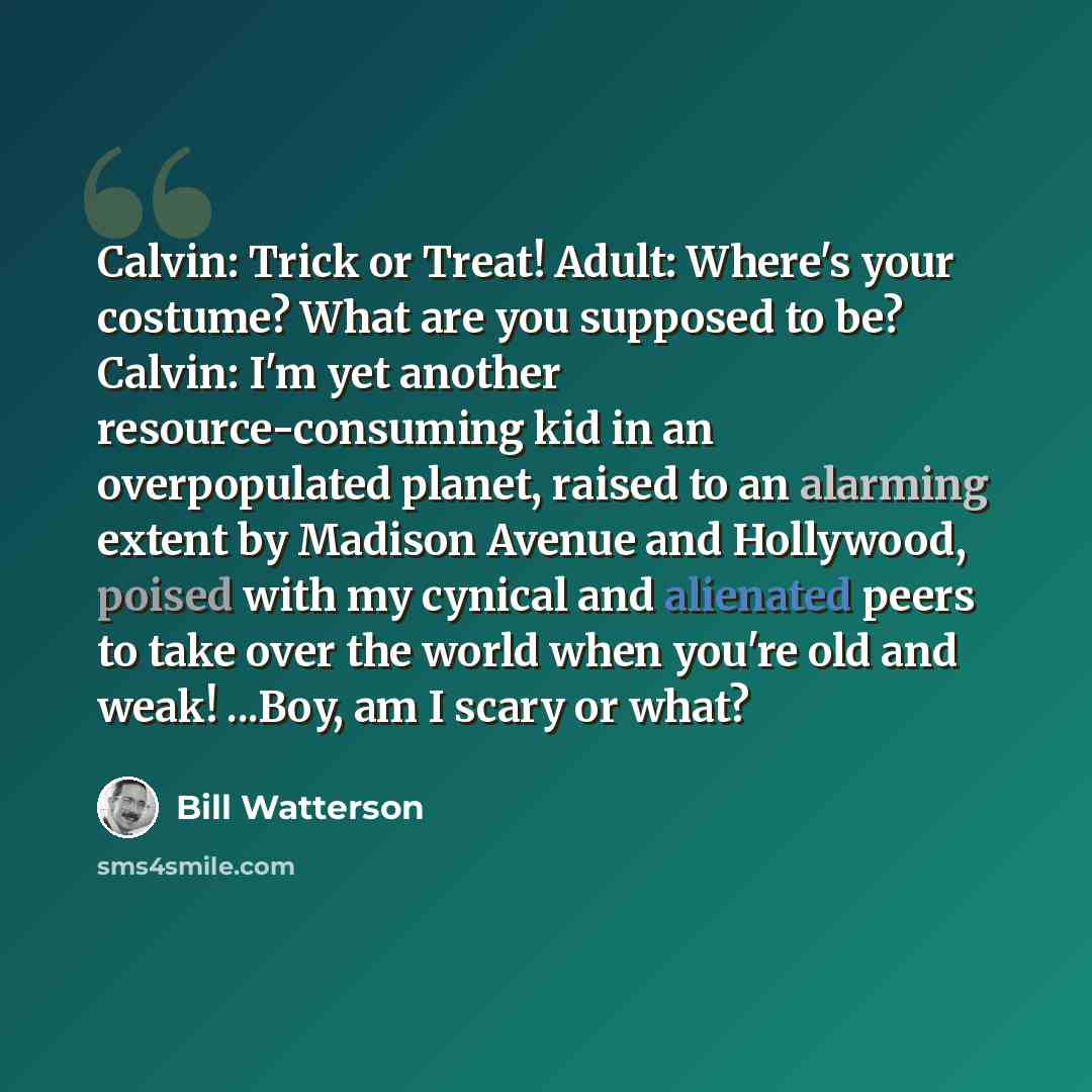 “Calvin: Trick or Treat! Adult: Where's your costume? What are you supposed to be? Calvin: I'm yet another resource-consuming kid in an overpopulated planet, raised to an alarming extent by Madison Avenue and Hollywood, poised with my cynical and alienated peers to take over the world when you're…” quote by Bill Watterson
