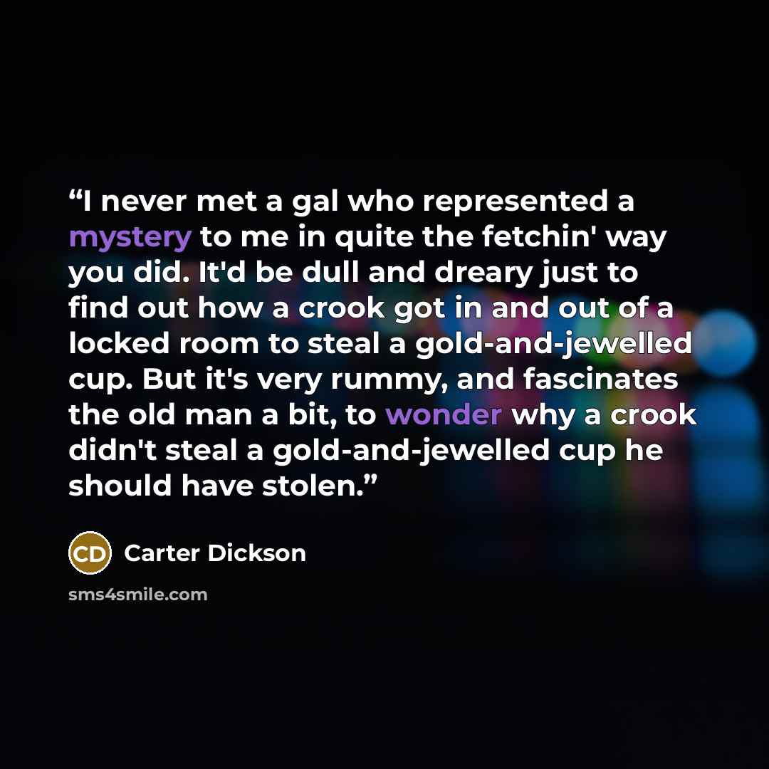 “I never met a gal who represented a mystery to me in quite the fetchin' way you did. It'd be dull and dreary just to find out how a crook got in and out of a locked room to steal a gold-and-jewelled cup. But it's very rummy, and fascinates the old man a bit, to wonder why a crook didn't steal a…” quote by Carter Dickson